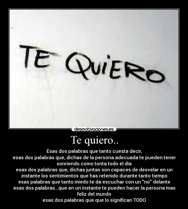 Te quiero.. - Esas dos palabras que tanto cuesta decir,
esas dos palabras que, dichas de la persona adecuada te pueden tener
sonriendo como tonta todo el dia
esas dos palabras que, dichas juntas son capaces de desvelar en un
instante los sentimientos que has retenido durante tanto tiempo
esas palabras que tanto miedo te da escuchar con un no delante
esas dos palabras...que en un instante te pueden hacer la persona mas
feliz del mundo
esas dos palabras que que lo significan TODO