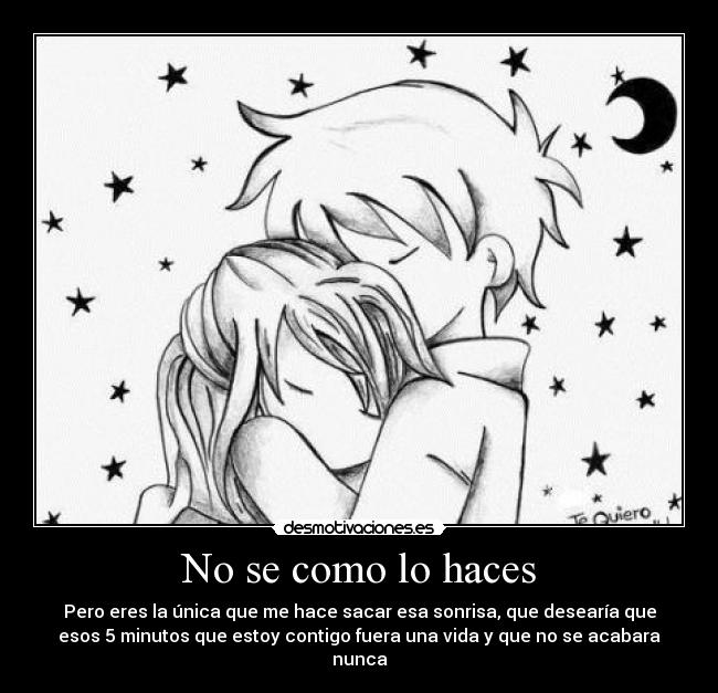 No se como lo haces - Pero eres la única que me hace sacar esa sonrisa, que desearía que
esos 5 minutos que estoy contigo fuera una vida y que no se acabara
nunca