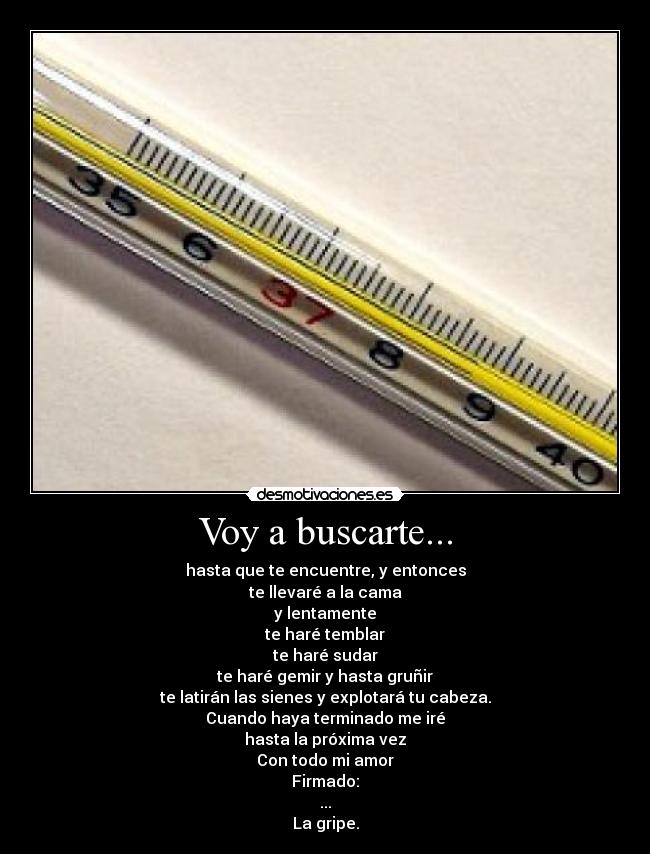 Voy a buscarte... - hasta que te encuentre, y entonces
te llevaré a la cama
y lentamente
te haré temblar
te haré sudar
te haré gemir y hasta gruñir
te latirán las sienes y explotará tu cabeza.
Cuando haya terminado me iré
hasta la próxima vez
Con todo mi amor
Firmado:
...
La gripe.