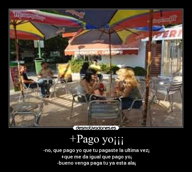 +Pago yo¡¡¡ - -no, que pago yo que tu pagaste la ultima vez¡
+que me da igual que pago yo¡
-bueno venga paga tu ya esta ala¡