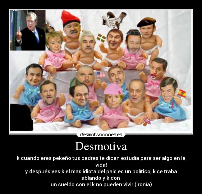 Desmotiva - k cuando eres pekeño tus padres te dicen estudia para ser algo en la vida!
y después ves k el mas idiota del pais es un político, k se traba ablando y k con
un sueldo con el k no pueden vivir (ironía)