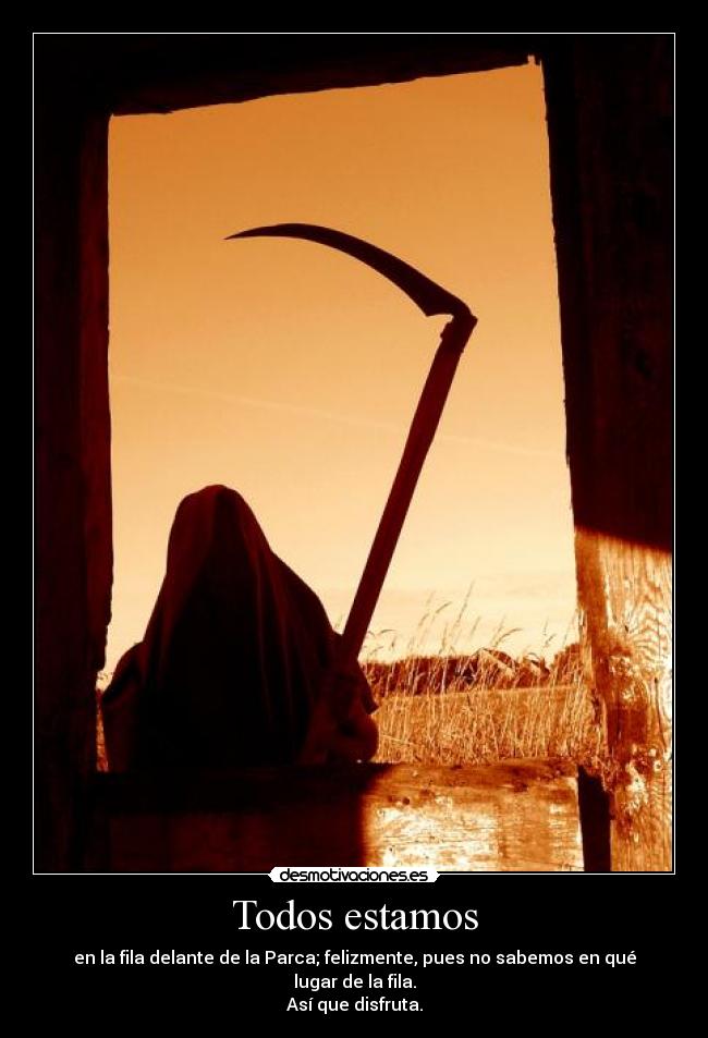 Todos estamos - en la fila delante de la Parca; felizmente, pues no sabemos en qué lugar de la fila.
Así que disfruta.