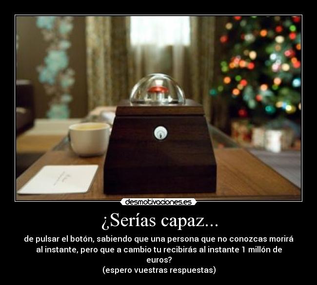 ¿Serías capaz... - de pulsar el botón, sabiendo que una persona que no conozcas morirá
al instante, pero que a cambio tu recibirás al instante 1 millón de
euros?
(espero vuestras respuestas)