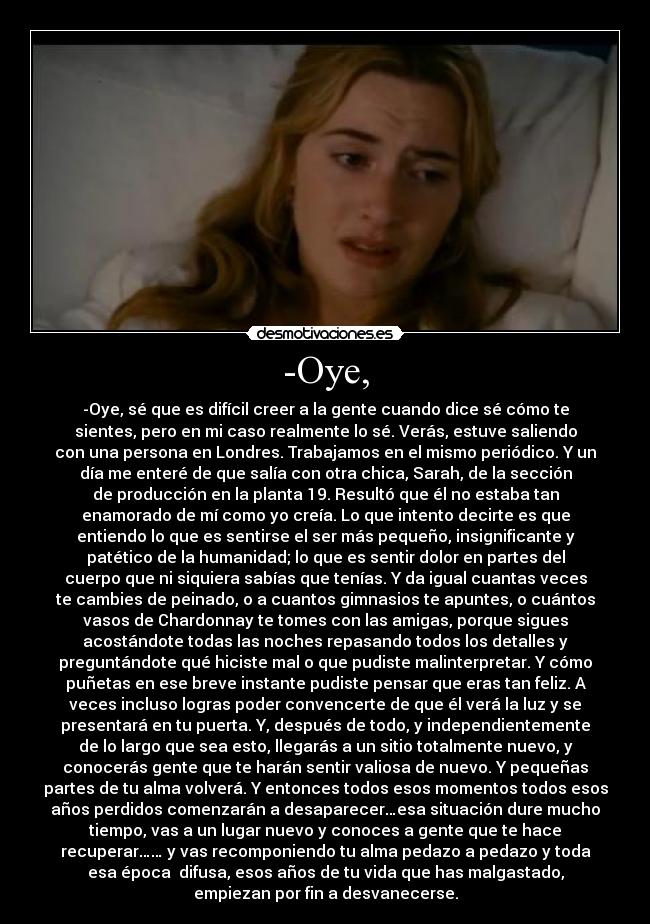 -Oye, - -Oye, sé que es difícil creer a la gente cuando dice sé cómo te
sientes, pero en mi caso realmente lo sé. Verás, estuve saliendo
con una persona en Londres. Trabajamos en el mismo periódico. Y un
día me enteré de que salía con otra chica, Sarah, de la sección
de producción en la planta 19. Resultó que él no estaba tan
enamorado de mí como yo creía. Lo que intento decirte es que
entiendo lo que es sentirse el ser más pequeño, insignificante y
patético de la humanidad; lo que es sentir dolor en partes del
cuerpo que ni siquiera sabías que tenías. Y da igual cuantas veces
te cambies de peinado, o a cuantos gimnasios te apuntes, o cuántos
vasos de Chardonnay te tomes con las amigas, porque sigues
acostándote todas las noches repasando todos los detalles y
preguntándote qué hiciste mal o que pudiste malinterpretar. Y cómo
puñetas en ese breve instante pudiste pensar que eras tan feliz. A
veces incluso logras poder convencerte de que él verá la luz y se
presentará en tu puerta. Y, después de todo, y independientemente
de lo largo que sea esto, llegarás a un sitio totalmente nuevo, y
conocerás gente que te harán sentir valiosa de nuevo. Y pequeñas
partes de tu alma volverá. Y entonces todos esos momentos todos esos
años perdidos comenzarán a desaparecer…esa situación dure mucho
tiempo, vas a un lugar nuevo y conoces a gente que te hace
recuperar…… y vas recomponiendo tu alma pedazo a pedazo y toda
esa época difusa, esos años de tu vida que has malgastado,
empiezan por fin a desvanecerse.