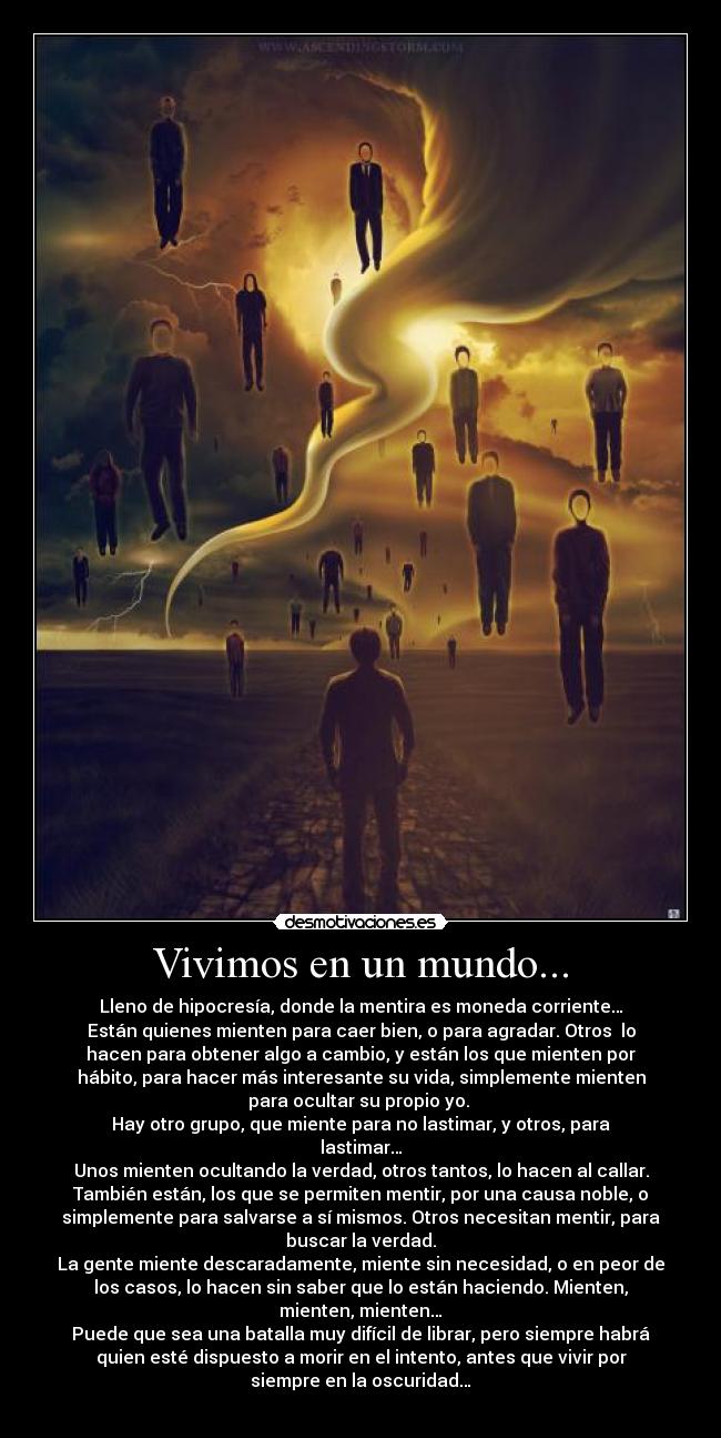 Vivimos en un mundo... - Lleno de hipocresía, donde la mentira es moneda corriente…
Están quienes mienten para caer bien, o para agradar. Otros  lo
hacen para obtener algo a cambio, y están los que mienten por
hábito, para hacer más interesante su vida, simplemente mienten
para ocultar su propio yo. 
Hay otro grupo, que miente para no lastimar, y otros, para
lastimar…
Unos mienten ocultando la verdad, otros tantos, lo hacen al callar.
También están, los que se permiten mentir, por una causa noble, o
simplemente para salvarse a sí mismos. Otros necesitan mentir, para
buscar la verdad.
La gente miente descaradamente, miente sin necesidad, o en peor de
los casos, lo hacen sin saber que lo están haciendo. Mienten,
mienten, mienten…
Puede que sea una batalla muy difícil de librar, pero siempre habrá
quien esté dispuesto a morir en el intento, antes que vivir por
siempre en la oscuridad…
