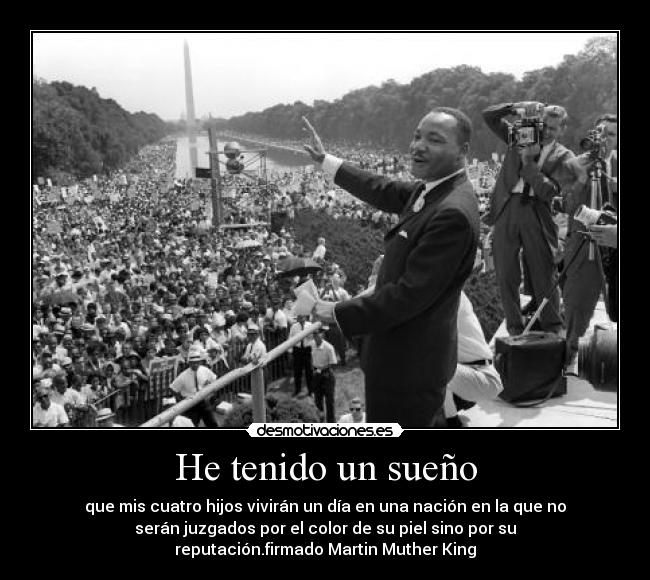 He tenido un sueño - que mis cuatro hijos vivirán un día en una nación en la que no
serán juzgados por el color de su piel sino por su
reputación.firmado Martin Muther King