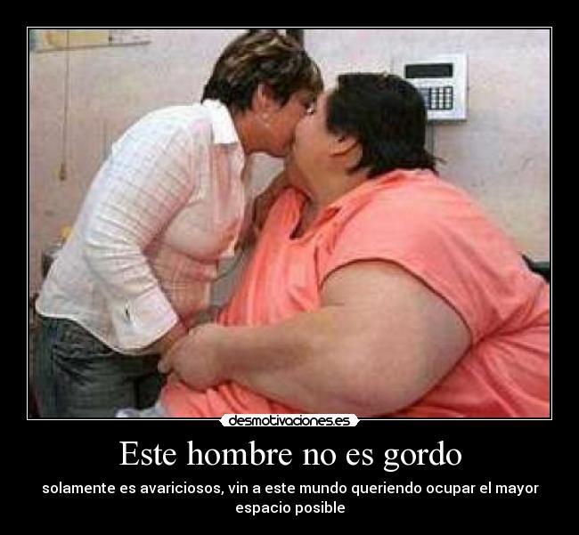 Este hombre no es gordo - solamente es avariciosos, vin a este mundo queriendo ocupar el mayor
espacio posible