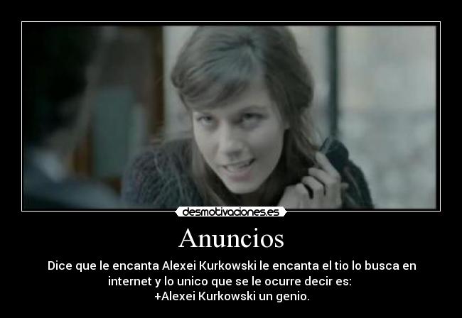 Anuncios - Dice que le encanta Alexei Kurkowski le encanta el tio lo busca en
internet y lo unico que se le ocurre decir es: 
+Alexei Kurkowski un genio.