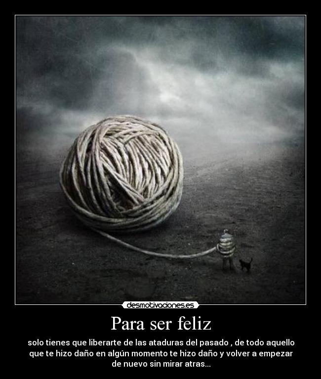 Para ser feliz - solo tienes que liberarte de las ataduras del pasado , de todo aquello
que te hizo daño en algún momento te hizo daño y volver a empezar
de nuevo sin mirar atras...