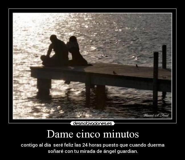 Dame cinco minutos - contigo al día  seré feliz las 24 horas puesto que cuando duerma
soñaré con tu mirada de ángel guardian.