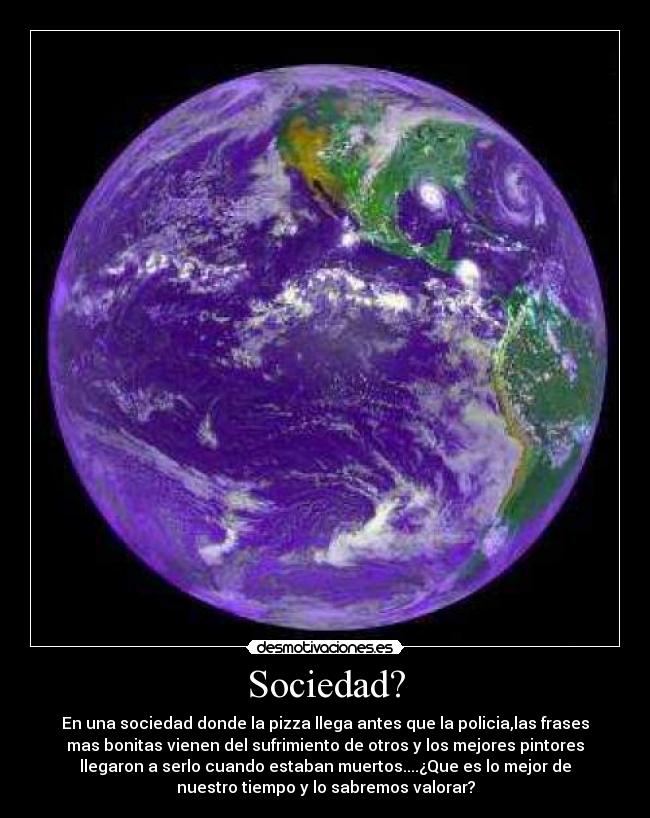 Sociedad? - En una sociedad donde la pizza llega antes que la policia,las frases
mas bonitas vienen del sufrimiento de otros y los mejores pintores
llegaron a serlo cuando estaban muertos....¿Que es lo mejor de
nuestro tiempo y lo sabremos valorar?