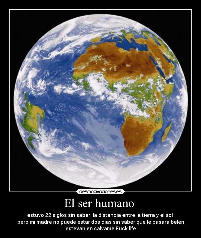El ser humano - estuvo 22 siglos sin saber la distancia entre la tierra y el sol
pero mi madre no puede estar dos dias sin saber que le pasara belen
estevan en salvame Fuck life