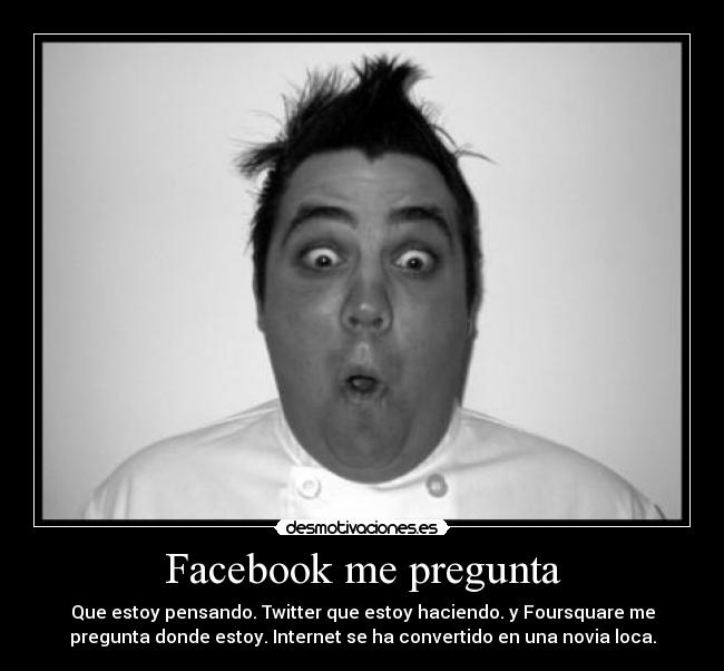 Facebook me pregunta - Que estoy pensando. Twitter que estoy haciendo. y Foursquare me
pregunta donde estoy. Internet se ha convertido en una novia loca.
