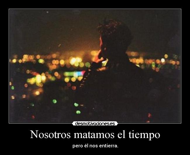 Nosotros matamos el tiempo - pero él nos entierra.