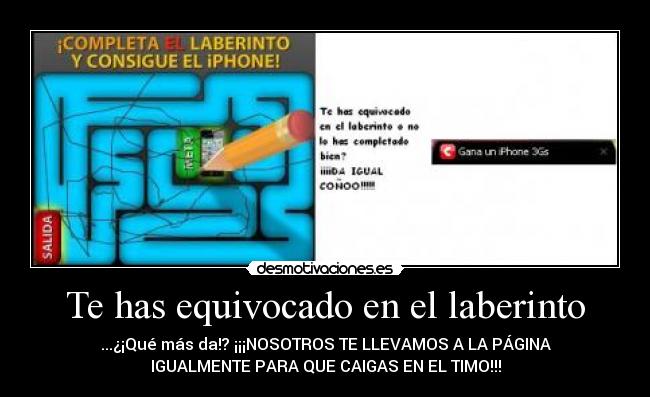 Te has equivocado en el laberinto - ...¿¡Qué más da!? ¡¡¡NOSOTROS TE LLEVAMOS A LA PÁGINA
IGUALMENTE PARA QUE CAIGAS EN EL TIMO!!!