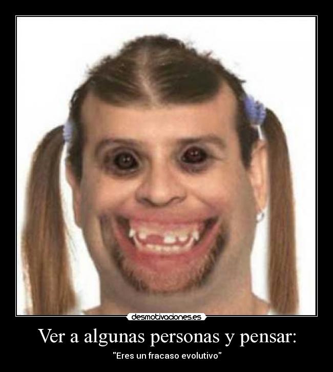 Ver a algunas personas y pensar: - Eres un fracaso evolutivo