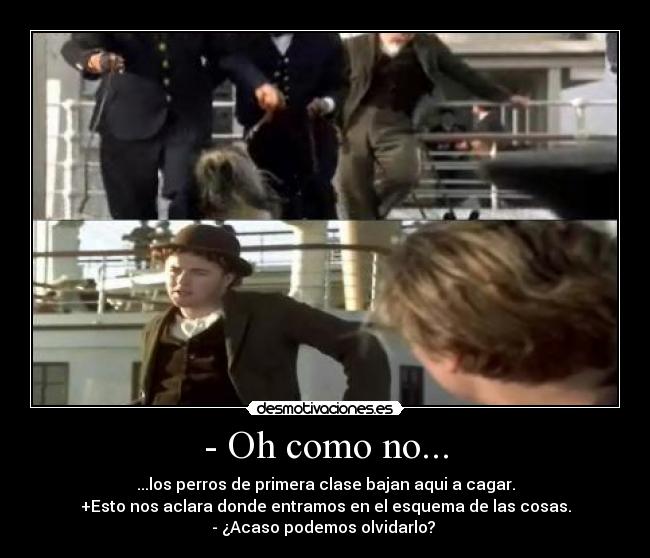 - Oh como no... - ...los perros de primera clase bajan aqui a cagar.
+Esto nos aclara donde entramos en el esquema de las cosas.
- ¿Acaso podemos olvidarlo? 