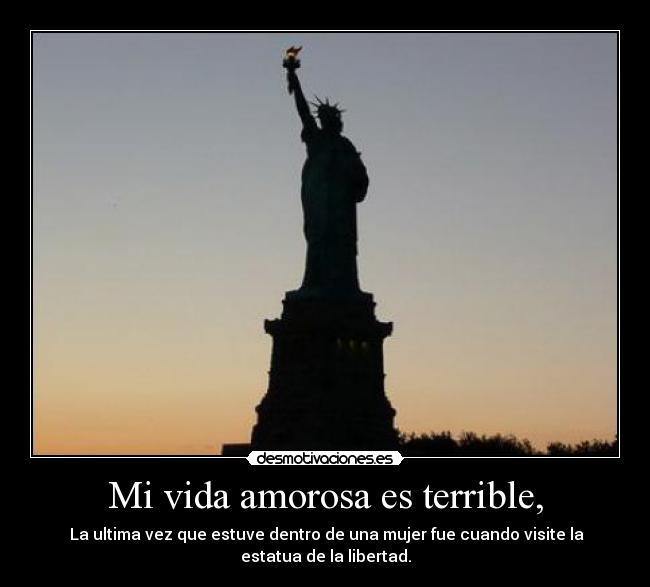 Mi vida amorosa es terrible, - La ultima vez que estuve dentro de una mujer fue cuando visite la
estatua de la libertad.
