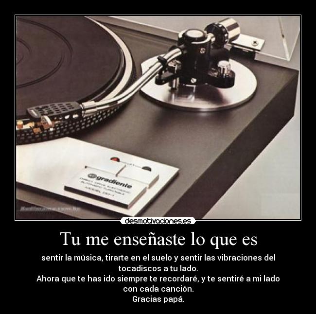 Tu me enseñaste lo que es - sentir la música, tirarte en el suelo y sentir las vibraciones del tocadiscos a tu lado.
Ahora que te has ido siempre te recordaré, y te sentiré a mi lado con cada canción.
Gracias papá.