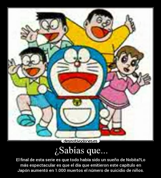¿Sabías que... - El final de esta serie es que todo había sido un sueño de Nobita?Lo
más espectacular es que el día que emitieron este capítulo en
Japón aumentó en 1.000 muertos el número de suicidio de niños.