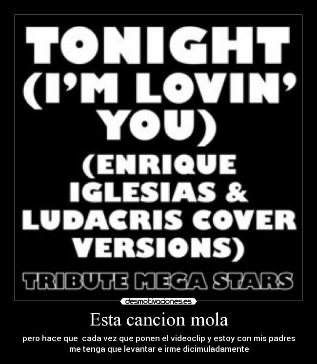 Esta cancion mola - pero hace que  cada vez que ponen el videoclip y estoy con mis padres
me tenga que levantar e irme dicimuladamente