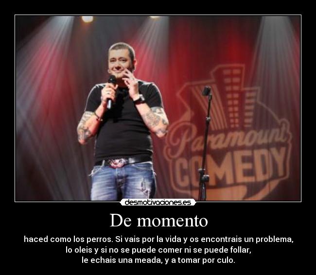 De momento - haced como los perros. Si vais por la vida y os encontrais un problema,
lo oleis y si no se puede comer ni se puede follar,
le echais una meada, y a tomar por culo.