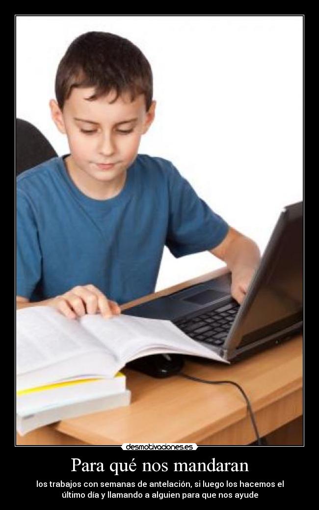 Para qué nos mandaran - los trabajos con semanas de antelación, si luego los hacemos el
último día y llamando a alguien para que nos ayude