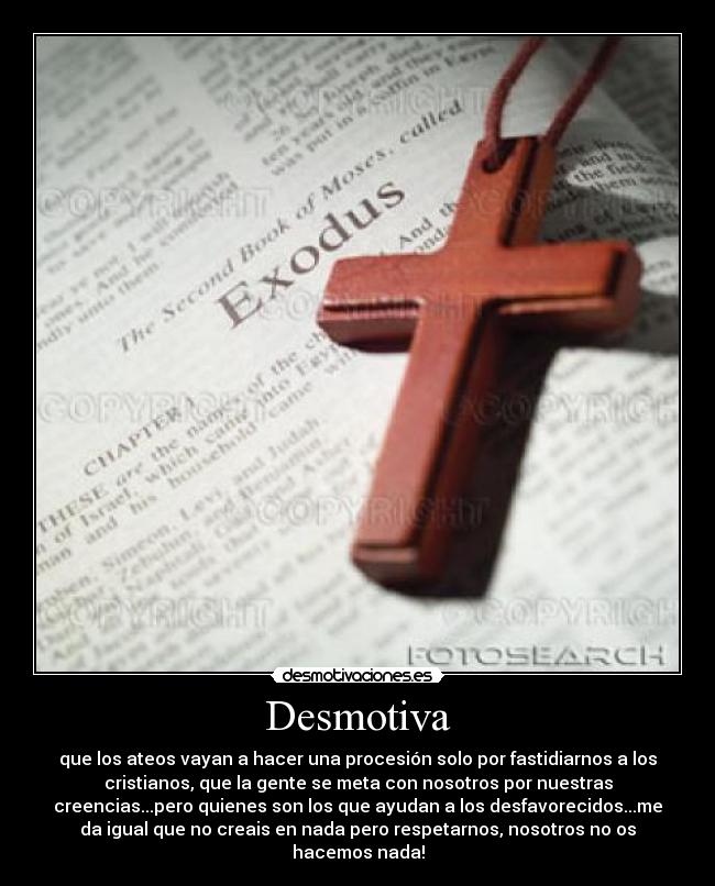 Desmotiva - que los ateos vayan a hacer una procesión solo por fastidiarnos a los
cristianos, que la gente se meta con nosotros por nuestras
creencias...pero quienes son los que ayudan a los desfavorecidos...me
da igual que no creais en nada pero respetarnos, nosotros no os
hacemos nada!