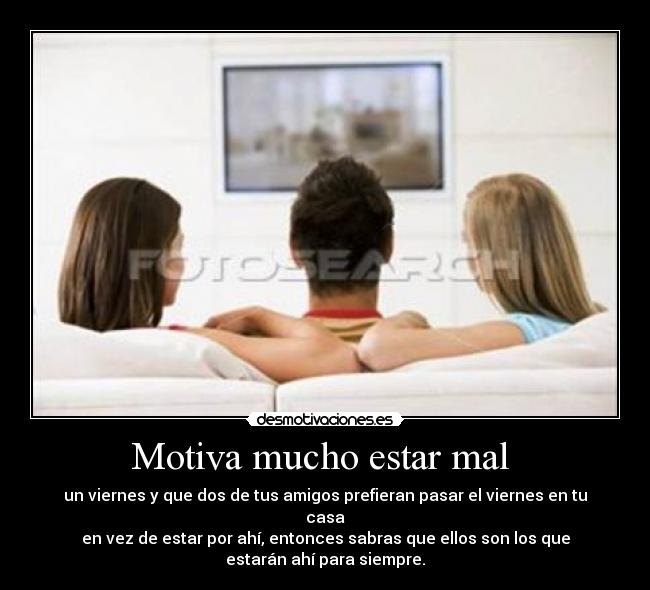 Motiva mucho estar mal  - un viernes y que dos de tus amigos prefieran pasar el viernes en tu
casa
en vez de estar por ahí, entonces sabras que ellos son los que
estarán ahí para siempre.