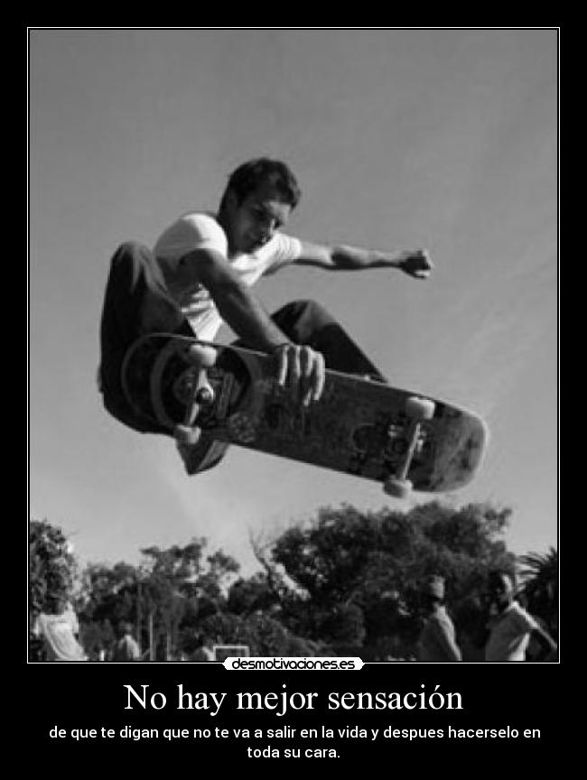 No hay mejor sensación - de que te digan que no te va a salir en la vida y despues hacerselo en toda su cara.