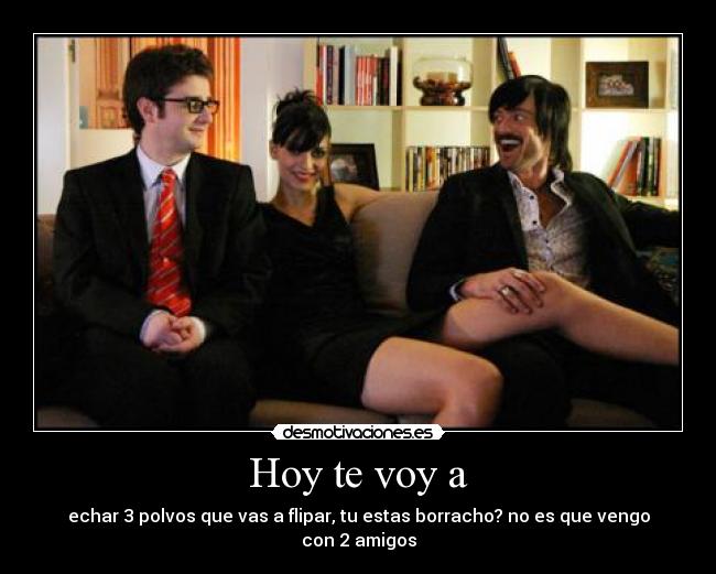 Hoy te voy a - echar 3 polvos que vas a flipar, tu estas borracho? no es que vengo con 2 amigos
