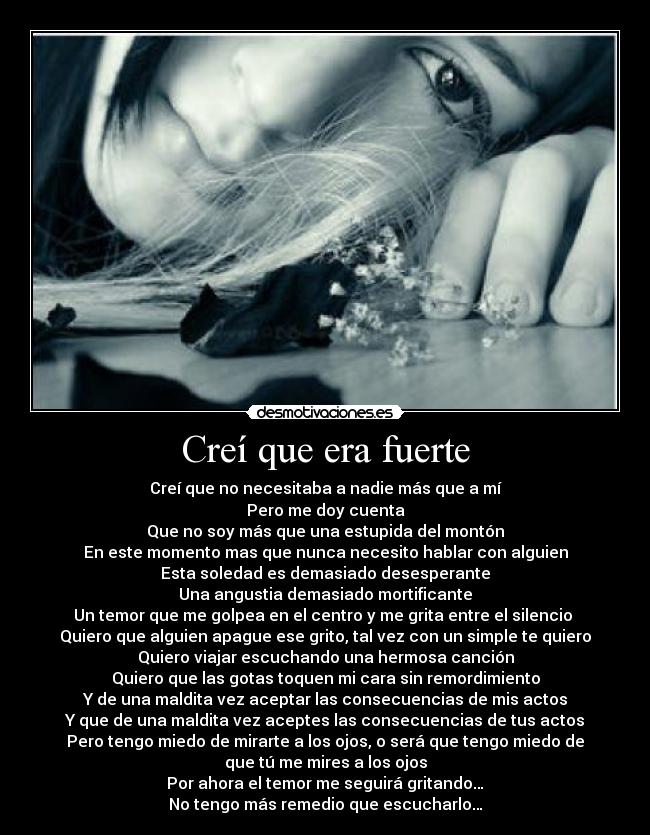 Creí que era fuerte - Creí que no necesitaba a nadie más que a mí
Pero me doy cuenta
Que no soy más que una estupida del montón
En este momento mas que nunca necesito hablar con alguien
Esta soledad es demasiado desesperante
Una angustia demasiado mortificante
Un temor que me golpea en el centro y me grita entre el silencio 
Quiero que alguien apague ese grito, tal vez con un simple te quiero
Quiero viajar escuchando una hermosa canción
Quiero que las gotas toquen mi cara sin remordimiento
Y de una maldita vez aceptar las consecuencias de mis actos
Y que de una maldita vez aceptes las consecuencias de tus actos
Pero tengo miedo de mirarte a los ojos, o será que tengo miedo de
que tú me mires a los ojos
Por ahora el temor me seguirá gritando…
No tengo más remedio que escucharlo…