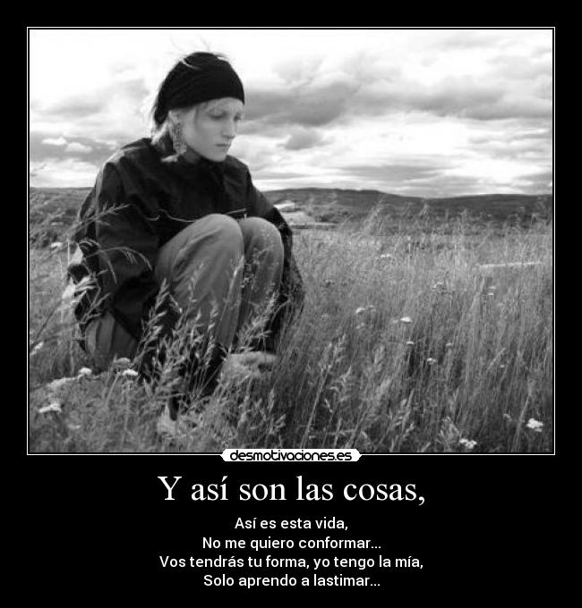 Y así son las cosas, - Así es esta vida,
No me quiero conformar...
Vos tendrás tu forma, yo tengo la mía,
Solo aprendo a lastimar...