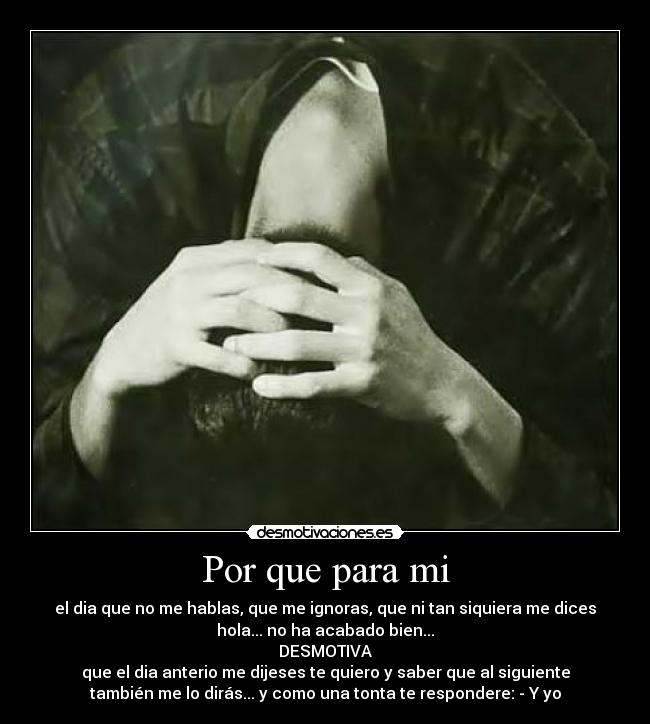 Por que para mi - el dia que no me hablas, que me ignoras, que ni tan siquiera me dices
hola... no ha acabado bien...
DESMOTIVA
que el dia anterio me dijeses te quiero y saber que al siguiente
también me lo dirás... y como una tonta te respondere: - Y yo