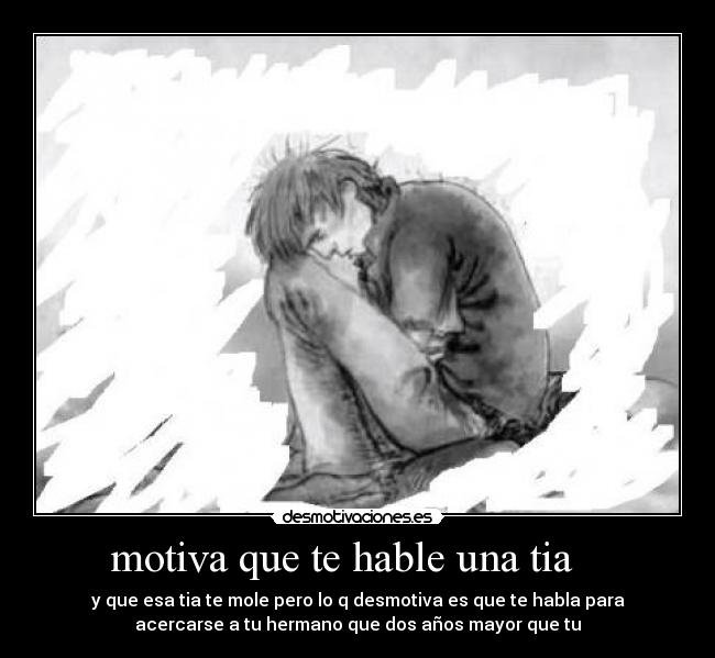 motiva que te hable una tia - y que esa tia te mole pero lo q desmotiva es que te habla para
acercarse a tu hermano que dos años mayor que tu