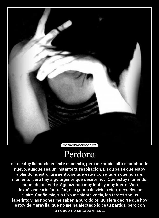 Perdona - si te estoy llamando en este momento, pero me hacía falta escuchar de
nuevo, aunque sea un instante tu respiración. Disculpa sé que estoy
violando nuestro juramento, sé que estás con alguien que no es el
momento, pero hay algo urgente que decirte hoy. Que estoy muriendo,
muriendo por verte. Agonizando muy lento y muy fuerte. Vida
devuélveme mis fantasías, mis ganas de vivir la vida, devuélveme
el aire. Cariño mío, sin tí yo me siento vacío, las tardes son un
laberinto y las noches me saben a puro dolor. Quisiera decirte que hoy
estoy de maravilla, que no me ha afectado lo de tu partida, pero con
un dedo no se tapa el sol...