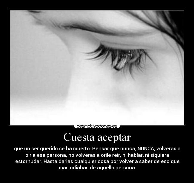 Cuesta aceptar - que un ser querido se ha muerto. Pensar que nunca, NUNCA, volveras a
oir a esa persona, no volveras a orile reir, ni hablar, ni siquiera
estornudar. Hasta darias cualquier cosa por volver a saber de eso que
mas odiabas de aquella persona.
♥