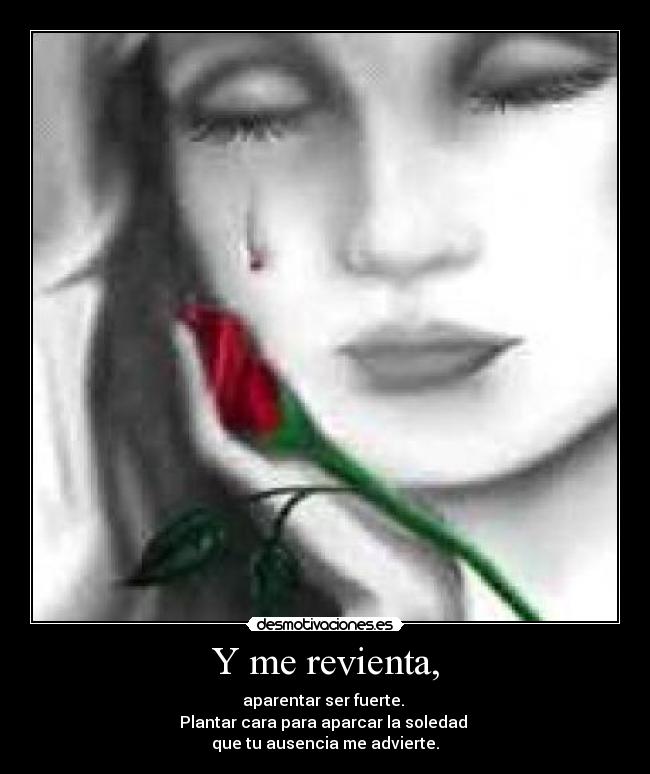 Y me revienta, - aparentar ser fuerte.
Plantar cara para aparcar la soledad
que tu ausencia me advierte.