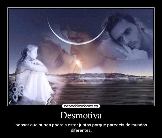 Desmotiva - pensar que nunca podreis estar juntos porque pareceis de mundos diferentes.