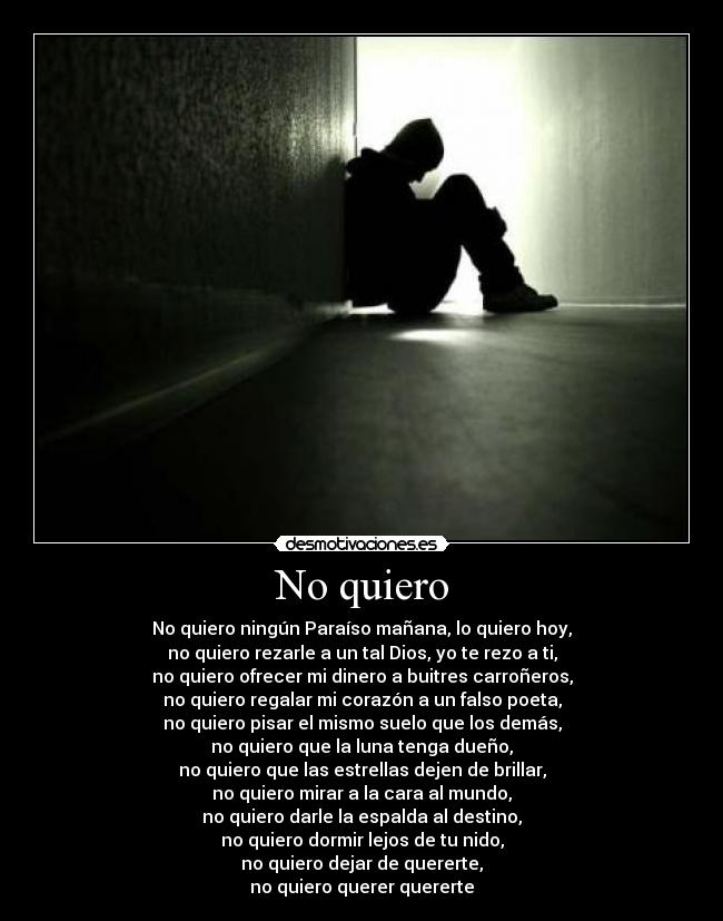 No quiero - No quiero ningún Paraíso mañana, lo quiero hoy,
no quiero rezarle a un tal Dios, yo te rezo a ti,
no quiero ofrecer mi dinero a buitres carroñeros,
no quiero regalar mi corazón a un falso poeta,
no quiero pisar el mismo suelo que los demás,
no quiero que la luna tenga dueño,
no quiero que las estrellas dejen de brillar,
no quiero mirar a la cara al mundo,
no quiero darle la espalda al destino,
no quiero dormir lejos de tu nido,
no quiero dejar de quererte,
no quiero querer quererte