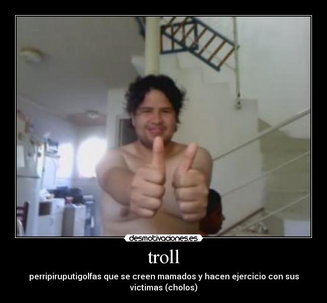 troll - perripiruputigolfas que se creen mamados y hacen ejercicio con sus
victimas (cholos)