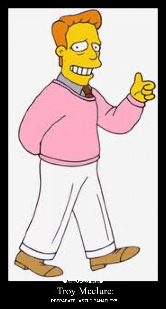 -Troy Mcclure: - -PREPÁRATE LASZLO PANAFLEX!!