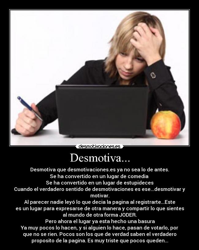 Desmotiva... - Desmotiva que desmotivaciones.es ya no sea lo de antes.
Se ha convertido en un lugar de comedia 
Se ha convertido en un lugar de estupideces
Cuando el verdadero sentido de desmotivaciones es ese...desmotivar y
motivar.
Al parecer nadie leyó lo que decia la pagina al registrarte...Este
es un lugar para expresarse de otra manera y compartir lo que sientes
al mundo de otra forma JODER.
 Pero ahora el lugar ya esta hecho una basura
Ya muy pocos lo hacen, y si alguien lo hace, pasan de votarlo, por
que no se rien. Pocos son los que de verdad saben el verdadero
proposito de la pagina. Es muy triste que pocos queden...