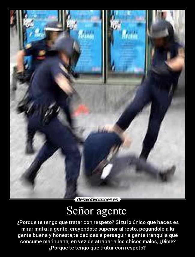 Señor agente  - ¿Porque te tengo que tratar con respeto? Si tu lo único que haces es
mirar mal a la gente, creyendote superior al resto, pegandole a la
gente buena y honesta,te dedicas a perseguir a gente tranquila que
consume marihuana, en vez de atrapar a los chicos malos, ¿Dime?
¿Porque te tengo que tratar con respeto? 