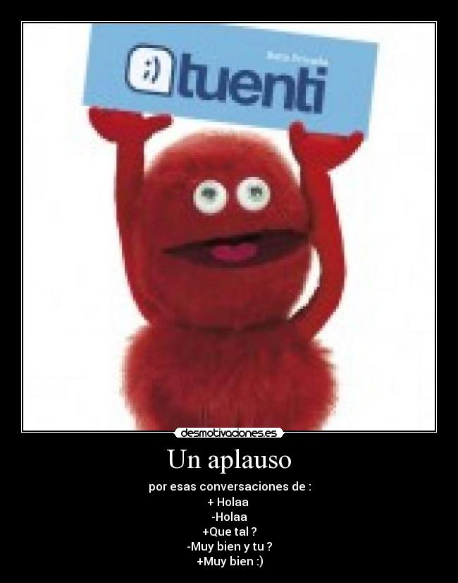 Un aplauso - por esas conversaciones de :
+ Holaa
-Holaa
+Que tal ?
-Muy bien y tu ?
+Muy bien :)