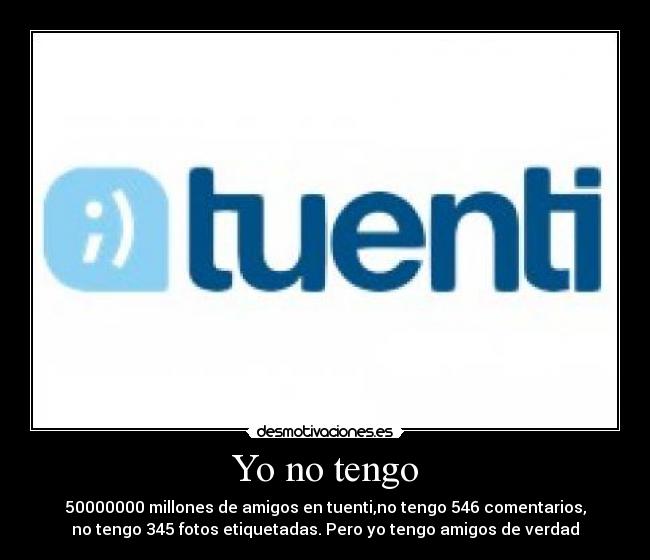 Yo no tengo - 50000000 millones de amigos en tuenti,no tengo 546 comentarios,
no tengo 345 fotos etiquetadas. Pero yo tengo amigos de verdad