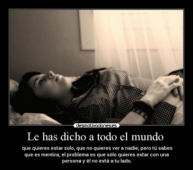 Le has dicho a todo el mundo - que quieres estar solo, que no quieres ver a nadie; pero tú sabes
que es mentira, el problema es que sólo quieres estar con una
persona y él no está a tu lado.
