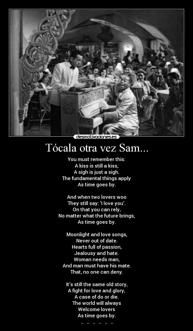 Tócala otra vez Sam... - You must remember this:
A kiss is still a kiss,
A sigh is just a sigh.
The fundamental things apply
As time goes by.

And when two lovers woo
They still say: I love you.
On that you can rely,
No matter what the future brings,
As time goes by.

Moonlight and love songs,
Never out of date.
Hearts full of passion,
Jealousy and hate.
Woman needs man,
And man must have his mate.
That, no one can deny.

Its still the same old story,
A fight for love and glory,
A case of do or die.
The world will always
Welcome lovers
As time goes by.
♪ .. ♪ .. ♪ .. ♪ .. ♪ .. ♪ .. ♪