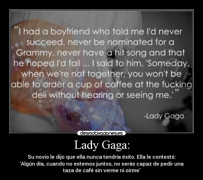 Lady Gaga: - Su novio le dijo que ella nunca tendría éxito. Ella le contestó:
Algún día, cuando no estemos juntos, no serás capaz de pedir una
taza de café sin verme ni oirme