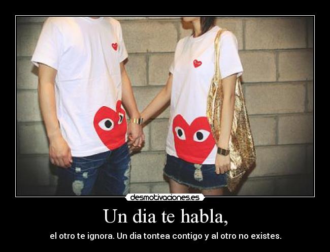 Un dia te habla, - el otro te ignora. Un dia tontea contigo y al otro no existes.